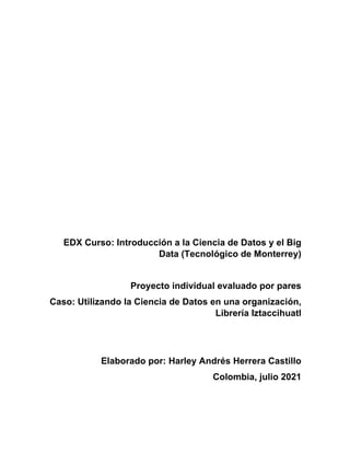 EDX Curso: Introducción a la Ciencia de Datos y el Big
Data (Tecnológico de Monterrey)
Proyecto individual evaluado por pares
Caso: Utilizando la Ciencia de Datos en una organización,
Librería Iztaccihuatl
Elaborado por: Harley Andrés Herrera Castillo
Colombia, julio 2021
 