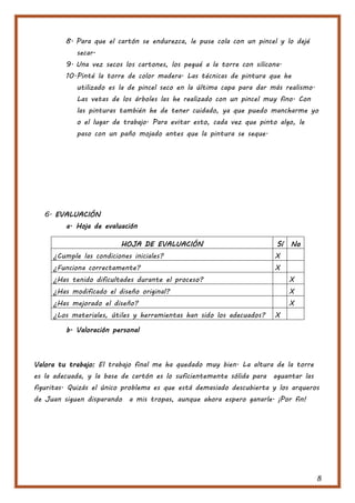 8. Para que el cartón se endurezca, le puse cola con un pincel y lo dejé
            secar.
         9. Una vez secos los cartones, los pegué a la torre con silicona.
         10. Pinté la torre de color madera. Las técnicas de pintura que he
            utilizado es la de pincel seco en la última capa para dar más realismo.
            Las vetas de los árboles las he realizado con un pincel muy fino. Con
            las pinturas también he de tener cuidado, ya que puedo mancharme yo
            o el lugar de trabajo. Para evitar esto, cada vez que pinto algo, le
            paso con un paño mojado antes que la pintura se seque.




   6. EVALUACIÓN
         a. Hoja de evaluación

                         HOJA DE EVALUACIÓN                             Sí   No
     ¿Cumple las condiciones iniciales?                                X
     ¿Funciona correctamente?                                          X
     ¿Has tenido dificultades durante el proceso?                            X
     ¿Has modificado el diseño original?                                     X
     ¿Has mejorado el diseño?                                                X
     ¿Los materiales, útiles y herramientas han sido los adecuados?    X

         b. Valoración personal



Valora tu trabajo: El trabajo final me ha quedado muy bien. La altura de la torre
es la adecuada, y la base de cartón es lo suficientemente sólida para aguantar las
figuritas. Quizás el único problema es que está demasiado descubierta y los arqueros
de Juan siguen disparando a mis tropas, aunque ahora espero ganarle. ¡Por fin!




                                                                                      8
 