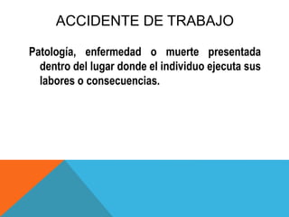 ACCIDENTE DE TRABAJO
Patología, enfermedad o muerte presentada
dentro del lugar donde el individuo ejecuta sus
labores o consecuencias.
 