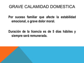 GRAVE CALAMIDAD DOMESTICA
Por suceso familiar que afecte la estabilidad
emocional, o grave dolor moral.
Duración de la licencia es de 5 días hábiles y
siempre será remunerada.
 