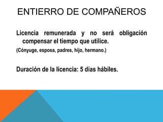 ENTIERRO DE COMPAÑEROS
Licencia remunerada y no será obligación
compensar el tiempo que utilice.
(Cónyuge, esposa, padres, hijo, hermano.)
Duración de la licencia: 5 días hábiles.
 