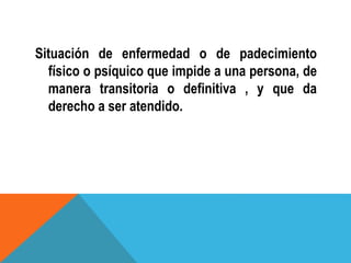 Situación de enfermedad o de padecimiento
físico o psíquico que impide a una persona, de
manera transitoria o definitiva , y que da
derecho a ser atendido.
 