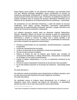 Según Rguez Lamas (2000), es una aplicación informática, que soportada sobre
una bien definida estrategia pedagógica, apoya directamente el proceso de
enseñanza aprendizaje constituyendo un efectivo instrumento para el desarrollo
educacional del hombre del próximo siglo. Finalmente, los Software Educativos se
pueden considerar como el conjunto de recursos informáticos diseñados con la
intención de ser utilizados en el contexto del proceso de enseñanza – aprendizaje.
Se caracterizan por ser altamente interactivos, a partir del empleo de recursos
multimedia, como videos, sonidos, fotografías, diccionarios especializados,
explicaciones de experimentados profesores, ejercicios y juegos instructivos que
apoyan las funciones de evaluación y diagnóstico.
Los software educativos pueden tratar las diferentes materias (Matemática,
Idiomas, Geografía, Dibujo), de formas muy diversas (a partir de cuestionarios,
facilitando una información estructurada a los alumnos, mediante la simulación de
fenómenos) y ofrecer un entorno de trabajo más o menos sensible a las
circunstancias de los alumnos y más o menos rico en posibilidades de interacción;
pero todos comparten las siguientes características:
 Permite la interactividad con los estudiantes, retroalimentándolos y evaluando
lo aprendido.
 Facilita las representaciones animadas.
 Incide en el desarrollo de las habilidades a través de la ejercitación.
 Permite simular procesos complejos.
 Reduce el tiempo de que se dispone para impartir gran cantidad de
conocimientos facilitando un trabajo diferenciado, introduciendo al estudiante
en el trabajo con los medios computarizados.
 Facilita el trabajo independiente y a la vez un tratamiento individual de las
diferencias.
 Permite al usuario (estudiante) introducirse en las técnicas más avanzadas.1
 El uso del software educativo en el proceso de enseñanza - aprendizaje puede
ser:
Por parte del alumno.
Se evidencia cuando el estudiante opera directamente el software educativo, pero
en este caso es de vital importancia la acción dirigida por el profesor.
Por parte del profesor.
Se manifiesta cuando el profesor opera directamente con el software y el
estudiante actúa como receptor del sistema de información. La generalidad
plantea que este no es el caso más productivo para el aprendizaje.
1
http://www.monografias.com/trabajos31/software-educativo-cuba/software-educativo-cuba.shtml
 