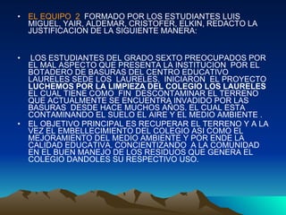 EL EQUIPO  2   FORMADO POR LOS ESTUDIANTES LUIS MIGUEL, YAIR, ALDEMAR, CRISTOFER, ELKIN, REDACTO LA JUSTIFICACION DE LA SIGUIENTE MANERA: LOS ESTUDIANTES DEL GRADO SEXTO PREOCUPADOS POR EL MAL ASPECTO QUE PRESENTA LA INSTITUCION  POR EL  BOTADERO DE BASURAS DEL CENTRO EDUCATIVO LAURELES SEDE LOS  LAURELES,  INICIARON  EL PROYECTO  LUCHEMOS POR LA LIMPIEZA DEL COLEGIO LOS LAURELES  EL CUAL TIENE COMO  FIN  DESCONTAMINAR EL TERRENO QUE ACTUALMENTE SE ENCUENTRA INVADIDO POR LAS  BASURAS  DESDE HACE MUCHOS AÑOS. EL CUAL ESTA CONTAMINANDO EL SUELO EL AIRE Y EL MEDIO AMBIENTE . EL OBJETIVO PRINCIPAL ES RECUPERAR EL TERRENO Y A LA VEZ EL EMBELLECIMIENTO DEL COLEGIO ASI COMO EL MEJORAMIENTO DEL MEDIO AMBIENTE Y POR ENDE LA CALIDAD EDUCATIVA. CONCIENTIZANDO  A LA COMUNIDAD EN EL BUEN MANEJO DE LOS RESIDUOS QUE GENERA EL COLEGIO DANDOLES SU RESPECTIVO USO. 