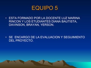 EQUIPO 5   ESTA FORMADO POR LA DOCENTE LUZ MARINA RINCON Y LOS ETUDIANTES DIANA BAUTISTA, DAVINSON, BRAYAN, YERSON. SE  ENCARGO DE LA EVALUACION Y SEGUIMIENTO DEL PROYECTO. 