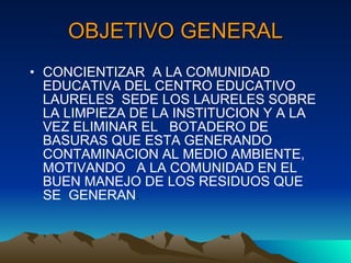 OBJETIVO GENERAL CONCIENTIZAR  A LA COMUNIDAD EDUCATIVA DEL CENTRO EDUCATIVO LAURELES  SEDE LOS LAURELES SOBRE LA LIMPIEZA DE LA INSTITUCION Y A LA VEZ ELIMINAR EL  BOTADERO DE BASURAS QUE ESTA GENERANDO CONTAMINACION AL MEDIO AMBIENTE,  MOTIVANDO  A LA COMUNIDAD EN EL BUEN MANEJO DE LOS RESIDUOS QUE SE  GENERAN . 