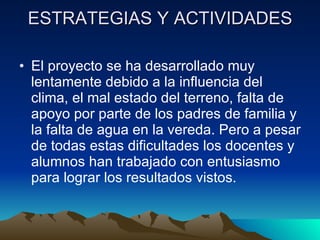 ESTRATEGIAS Y ACTIVIDADES El proyecto se ha desarrollado muy lentamente debido a la influencia del clima, el mal estado del terreno, falta de apoyo por parte de los padres de familia y la falta de agua en la vereda. Pero a pesar de todas estas dificultades los docentes y alumnos han trabajado con entusiasmo para lograr los resultados vistos. 