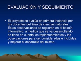 EVALUACIÓN Y SEGUIMIENTO El proyecto se evalúa en primera instancia por los docentes del área de ciencias naturales. Estas observaciones se registran en el boletín informativo. a medida que se va desarrollando se tiene en cuenta los replanteamientos y las observaciones para ser consideradas e incluidas y mejorar el desarrollo del mismo. 