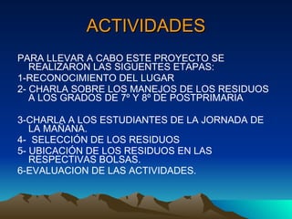 ACTIVIDADES PARA LLEVAR A CABO ESTE PROYECTO SE  REALIZARON LAS SIGUENTES ETAPAS: 1-RECONOCIMIENTO DEL LUGAR 2- CHARLA SOBRE LOS MANEJOS DE LOS RESIDUOS A LOS GRADOS DE 7º Y 8º DE POSTPRIMARIA 3-CHARLA A LOS ESTUDIANTES DE LA JORNADA DE LA MAÑANA. 4-  SELECCIÓN DE LOS RESIDUOS 5- UBICACIÓN DE LOS RESIDUOS EN LAS RESPECTIVAS BOLSAS. 6-EVALUACION DE LAS ACTIVIDADES. 