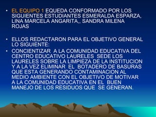 EL EQUIPO 1  EQUEDA CONFORMADO POR LOS SIGUIENTES ESTUDIANTES ESMERALDA ESPARZA, LINA MARCELA ANGARITA,, SANDRA MILENA ROJAS ELLOS REDACTARON PARA EL OBJETIVO GENERAL LO SIGUIENTE: CONCIENTIZAR  A LA COMUNIDAD EDUCATIVA DEL CENTRO EDUCATIVO LAURELES  SEDE LOS LAURELES SOBRE LA LIMPIEZA DE LA INSTITUCION Y A LA VEZ ELIMINAR  EL  BOTADERO DE BASURAS QUE ESTA GENERANDO CONTAMINACION AL MEDIO AMBIENTE CON EL OBJETIVO DE MOTIVAR  A LA COMUNIDAD EDUCATIVA EN EL  BUEN MANEJO DE LOS RESIDUOS QUE  SE GENERAN.  