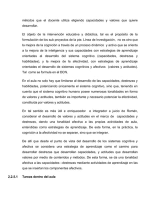 métodos que el docente utiliza eligiendo capacidades y valores que quiere
desarrollar.
El objeto de la intervención educativa y didáctica, tal es el propósito de la
formulación de los sub proyectos de la pte. Línea de Investigación, no es otro que
la mejora de la cognición a través de un proceso dinámico y activo que se orienta
a la mejora de la inteligencia y sus capacidades con estrategias de aprendizaje
orientadas al desarrollo del sistema cognitivo (capacidades, destrezas y
habilidades), y la mejora de la afectividad, con estrategias de aprendizaje
orientadas el desarrollo de sistemas cognitivos y afectivos (valores y actitudes).
Tal como se formula en el DCN.
En el aula no solo hay que limitarse al desarrollo de las capacidades, destrezas y
habilidades, potenciando únicamente el sistema cognitivo, sino que, teniendo en
cuenta que el sistema cognitivo humano posee numerosas tonalidades en forma
de valores y actitudes, también es importante y necesario potenciar la efectividad,
constituida por valores y actitudes.
En tal sentido es más útil e enriquecedor e integrador a juicio de Román,
considerar el desarrollo de valores y actitudes en el marco de capacidades y
destrezas, dando una tonalidad afectiva a las propias actividades de aula,
entendidas como estrategias de aprendizaje. De esta forma, en la práctica, la
cognición a la afectividad no se separan, sino que se integran.
De allí que desde el punto de vista del desarrollo de los sistemas cognitiva y
afectiva se considera una estrategia de aprendizaje como el camino para
desarrollar destrezas que desarrollan capacidades, y actitudes que desarrollan
valores por medio de contenidos y métodos. De esta forma, se da una tonalidad
afectiva a las capacidades –destrezas mediante actividades de aprendizaje en las
que se insertan los componentes afectivos.
2.2.5.1 Tareas dentro del aula
 