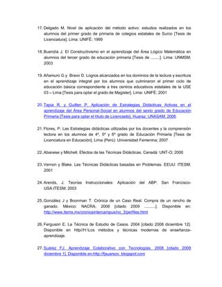 17. Delgado M. Nivel de aplicación del método activo: estudios realizados en los
alumnos del primer grado de primaria de colegios estatales de Surco [Tesis de
Licenciatura]. Lima: UNIFÉ; 1999
18. Buendía J. El Constructivismo en el aprendizaje del Área Lógico Matemática en
alumnos del tercer grado de educación primaria [Tesis de ........]. Lima: UNMSM;
2003
19. Añamuro G y Bravo D. Logros alcanzados en los dominios de la lectura y escritura
en el aprendizaje integral por los alumnos que culminaron el primer ciclo de
educación básica correspondiente a tres centros educativos estatales de la USE
03 – Lima [Tesis para optar el grado de Magister]. Lima: UNIFÉ; 2001
20. Tapia R. y Guillen P. Aplicación de Estrategias Didácticas Activas en el
aprendizaje del Área Personal-Social en alumnos del sexto grado de Educación
Primaria [Tesis para optar el título de Licenciado]. Huaraz: UNASAM; 2006
21. Flores, P. Las Estrategias didácticas utilizadas por los docentes y la comprensión
lectora en los alumnos de 4º, 5º y 6º grado de Educación Primaria [Tesis de
Licenciatura en Educación]. Lima (Perú): Universidad Femenina; 2007
22. Abanese y Mitchell. Efectos de las Técnicas Didácticas. Canadá: UNT-O; 2000
23. Vernon y Blake. Las Técnicas Didácticas basadas en Problemas. EEUU: ITESM;
2001
24. Arends, J. Teorías Instruccionales: Aplicación del ABP. San Francisco-
USA:ITESM; 2003
25. González J y Boonman T. Crónica de un Caso Real. Compra de un rancho de
ganado. México: NACRA; 2008 [citado 2009 ..........]. Disponible en:
http://www.items.mx/cronicaintercampus/no_3/perfiles.html
26. Ferguson E. La Técnica de Estudio de Casos. 2004 [citado 2008 diciembre 12].
Disponible en http//H:Los métodos y técnicas modernas de enseñanza-
aprendizaje.
27. Suárez FJ. Aprendizaje Colaborativo con Tecnologías. 2008 [citado 2008
diciembre 1]. Disponible en:http://fjsuarezv. blogspot.com
 