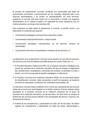 El proceso de programación curricular constituye una oportunidad que debe ser
aprovechada conveniente y oportunamente por los docentes. Reducirlo sólo a sus
alcances administrativos y de control, es desnaturalizarlo. En otros términos,
programar el currículo sólo para contar con un documento y cumplir una exigencia
administrativa, es no valorar el poder y la capacidad de tomar decisiones que, en
materia educativa, se otorga a los docentes (38).
Para programar se debe utilizar la experiencia, la intuición, el sentido común, y se
debe basar en sustentos que suponen:
• Conocimiento pedagógico (conocimientos relevantes y útiles).
• Conocimiento social (transformación y mejora social).
• Conocimiento psicológico (características de los alumnos, proceso de
aprendizaje).
• Conocimiento del entorno (necesidades e intereses de los alumnos) (5).
La elaboración de la programación curricular anual requiere de una serie de acciones,
así como de unos insumos básicos que debe tenerse en cuenta. Estos son: (5).
1° El Proyecto Educativo Institucional (PEI). Es el proyecto educativo estratégico que
orienta las acciones de la institución educativa del que se emplea el diagnóstico
(las características, necesidades y demandas del contexto, la identidad, la visión y
misión), así como la propuesta de gestión pedagógica e institucional.
2° El Proyecto Curricular de la Institución Educativa (PCIE). Es el instrumento básico
de diversificación curricular, debe comprender el perfil del egresado, el programa
curricular de cada grado, la selección de contenidos transversales, etc.
La estructura curricular básica establece como norma que representa las dos terceras
partes del currículo que será trabajado en el ámbito nacional. El tercio restante estará
expresado en el proyecto curricular de la institución educativa por el grupo de
docentes de la institución educativa o la red educativa. De esta forma se asegura la
pertinencia del currículo porque atiende a las necesidades del alumno o alumna y las
demandas del entorno.
3° Análisis de las competencias y capacidades de cada una de las áreas. Se deben
registrar las competencias y capacidades de todas las áreas; seleccionadas y
 