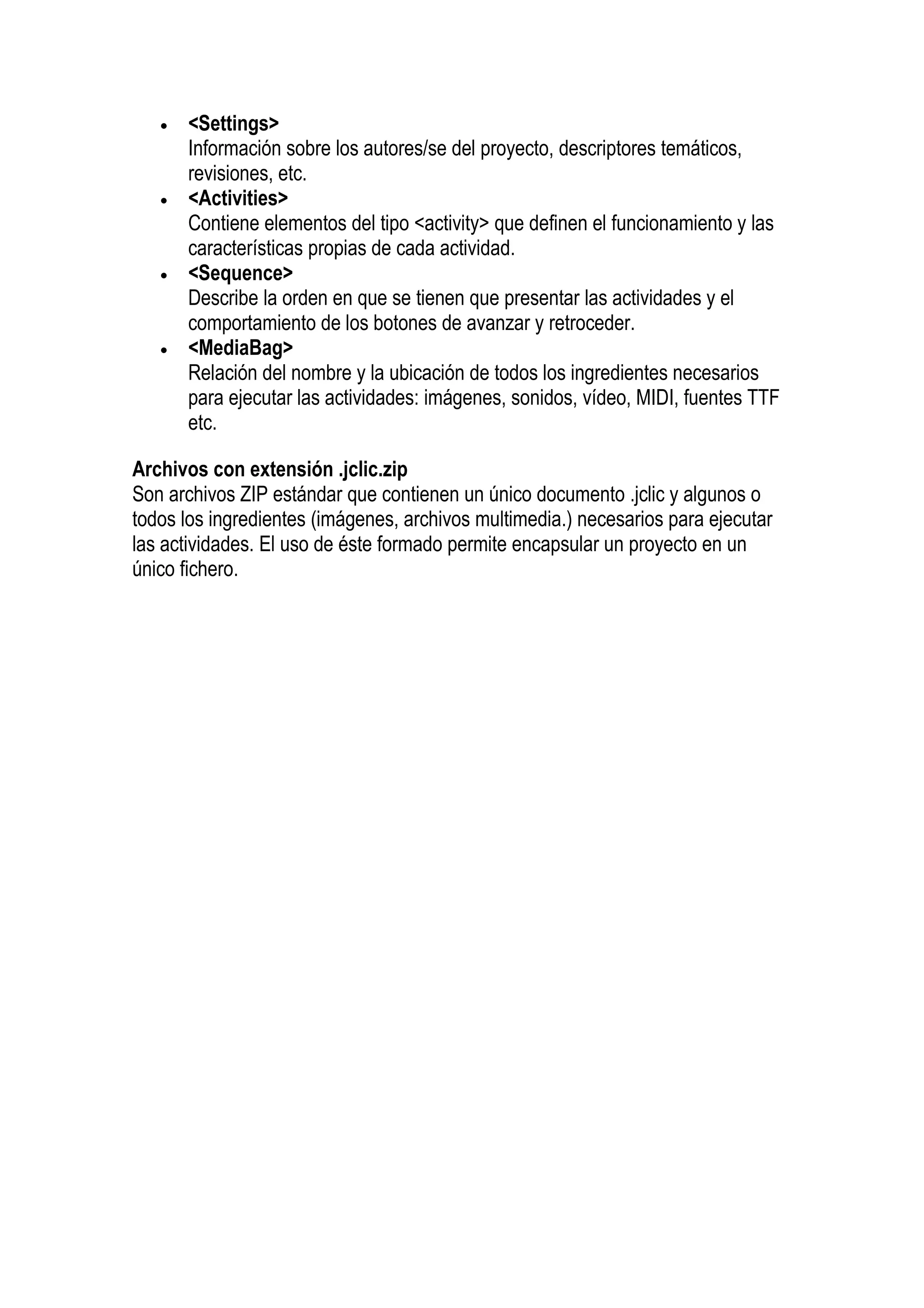 •   <Settings>
       Información sobre los autores/se del proyecto, descriptores temáticos,
       revisiones, etc.
   •   <Activities>
       Contiene elementos del tipo <activity> que definen el funcionamiento y las
       características propias de cada actividad.
   •   <Sequence>
       Describe la orden en que se tienen que presentar las actividades y el
       comportamiento de los botones de avanzar y retroceder.
   •   <MediaBag>
       Relación del nombre y la ubicación de todos los ingredientes necesarios
       para ejecutar las actividades: imágenes, sonidos, vídeo, MIDI, fuentes TTF
       etc.

Archivos con extensión .jclic.zip
Son archivos ZIP estándar que contienen un único documento .jclic y algunos o
todos los ingredientes (imágenes, archivos multimedia.) necesarios para ejecutar
las actividades. El uso de éste formado permite encapsular un proyecto en un
único fichero.
 