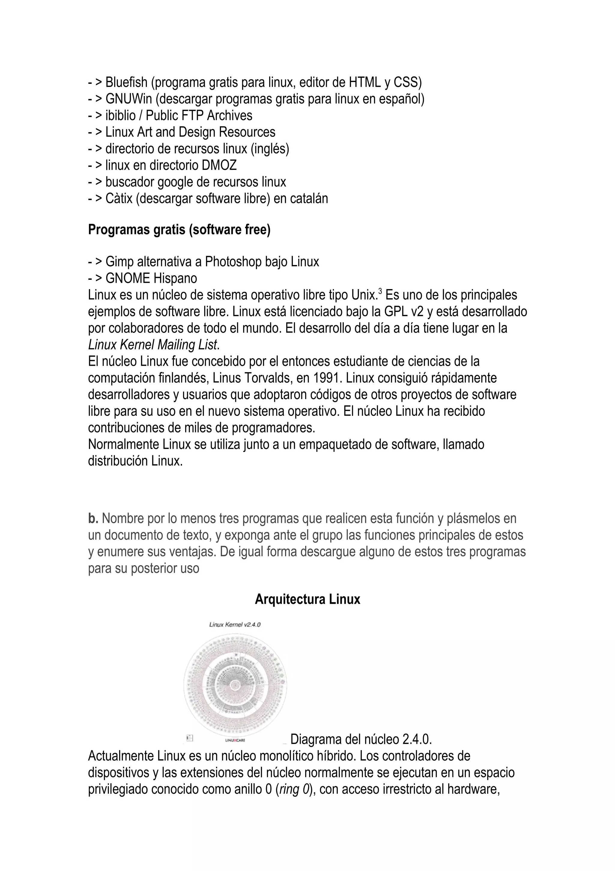 - > Bluefish (programa gratis para linux, editor de HTML y CSS)
- > GNUWin (descargar programas gratis para linux en español)
- > ibiblio / Public FTP Archives
- > Linux Art and Design Resources
- > directorio de recursos linux (inglés)
- > linux en directorio DMOZ
- > buscador google de recursos linux
- > Càtix (descargar software libre) en catalán

Programas gratis (software free)

- > Gimp alternativa a Photoshop bajo Linux
- > GNOME Hispano
Linux es un núcleo de sistema operativo libre tipo Unix.3 Es uno de los principales
ejemplos de software libre. Linux está licenciado bajo la GPL v2 y está desarrollado
por colaboradores de todo el mundo. El desarrollo del día a día tiene lugar en la
Linux Kernel Mailing List.
El núcleo Linux fue concebido por el entonces estudiante de ciencias de la
computación finlandés, Linus Torvalds, en 1991. Linux consiguió rápidamente
desarrolladores y usuarios que adoptaron códigos de otros proyectos de software
libre para su uso en el nuevo sistema operativo. El núcleo Linux ha recibido
contribuciones de miles de programadores.
Normalmente Linux se utiliza junto a un empaquetado de software, llamado
distribución Linux.


b. Nombre por lo menos tres programas que realicen esta función y plásmelos en
un documento de texto, y exponga ante el grupo las funciones principales de estos
y enumere sus ventajas. De igual forma descargue alguno de estos tres programas
para su posterior uso

                               Arquitectura Linux




                                        Diagrama del núcleo 2.4.0.
Actualmente Linux es un núcleo monolítico híbrido. Los controladores de
dispositivos y las extensiones del núcleo normalmente se ejecutan en un espacio
privilegiado conocido como anillo 0 (ring 0), con acceso irrestricto al hardware,
 