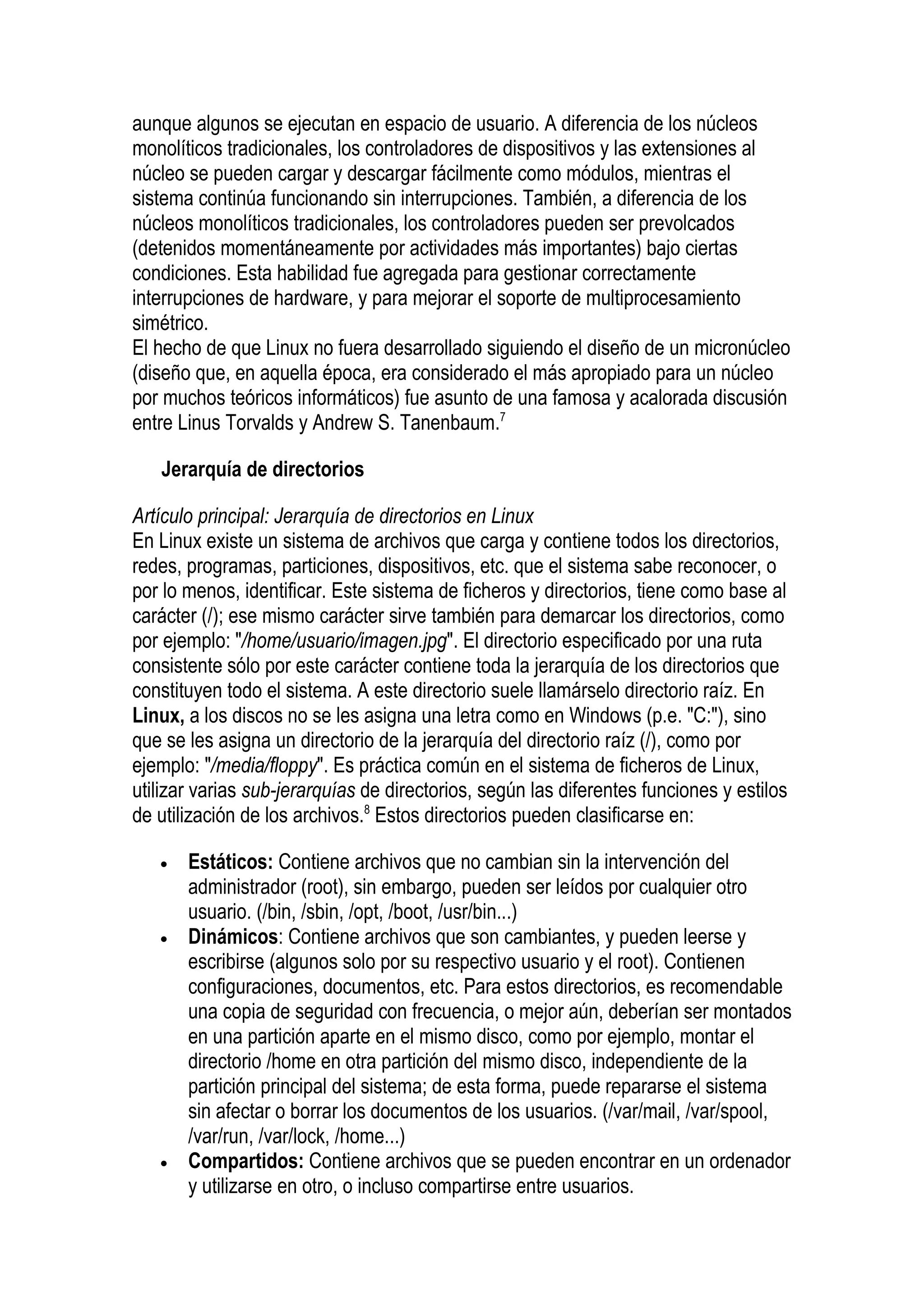 aunque algunos se ejecutan en espacio de usuario. A diferencia de los núcleos
monolíticos tradicionales, los controladores de dispositivos y las extensiones al
núcleo se pueden cargar y descargar fácilmente como módulos, mientras el
sistema continúa funcionando sin interrupciones. También, a diferencia de los
núcleos monolíticos tradicionales, los controladores pueden ser prevolcados
(detenidos momentáneamente por actividades más importantes) bajo ciertas
condiciones. Esta habilidad fue agregada para gestionar correctamente
interrupciones de hardware, y para mejorar el soporte de multiprocesamiento
simétrico.
El hecho de que Linux no fuera desarrollado siguiendo el diseño de un micronúcleo
(diseño que, en aquella época, era considerado el más apropiado para un núcleo
por muchos teóricos informáticos) fue asunto de una famosa y acalorada discusión
entre Linus Torvalds y Andrew S. Tanenbaum.7

   Jerarquía de directorios

Artículo principal: Jerarquía de directorios en Linux
En Linux existe un sistema de archivos que carga y contiene todos los directorios,
redes, programas, particiones, dispositivos, etc. que el sistema sabe reconocer, o
por lo menos, identificar. Este sistema de ficheros y directorios, tiene como base al
carácter (/); ese mismo carácter sirve también para demarcar los directorios, como
por ejemplo: "/home/usuario/imagen.jpg". El directorio especificado por una ruta
consistente sólo por este carácter contiene toda la jerarquía de los directorios que
constituyen todo el sistema. A este directorio suele llamárselo directorio raíz. En
Linux, a los discos no se les asigna una letra como en Windows (p.e. "C:"), sino
que se les asigna un directorio de la jerarquía del directorio raíz (/), como por
ejemplo: "/media/floppy". Es práctica común en el sistema de ficheros de Linux,
utilizar varias sub-jerarquías de directorios, según las diferentes funciones y estilos
de utilización de los archivos.8 Estos directorios pueden clasificarse en:

   •   Estáticos: Contiene archivos que no cambian sin la intervención del
       administrador (root), sin embargo, pueden ser leídos por cualquier otro
       usuario. (/bin, /sbin, /opt, /boot, /usr/bin...)
   •   Dinámicos: Contiene archivos que son cambiantes, y pueden leerse y
       escribirse (algunos solo por su respectivo usuario y el root). Contienen
       configuraciones, documentos, etc. Para estos directorios, es recomendable
       una copia de seguridad con frecuencia, o mejor aún, deberían ser montados
       en una partición aparte en el mismo disco, como por ejemplo, montar el
       directorio /home en otra partición del mismo disco, independiente de la
       partición principal del sistema; de esta forma, puede repararse el sistema
       sin afectar o borrar los documentos de los usuarios. (/var/mail, /var/spool,
       /var/run, /var/lock, /home...)
   •   Compartidos: Contiene archivos que se pueden encontrar en un ordenador
       y utilizarse en otro, o incluso compartirse entre usuarios.
 