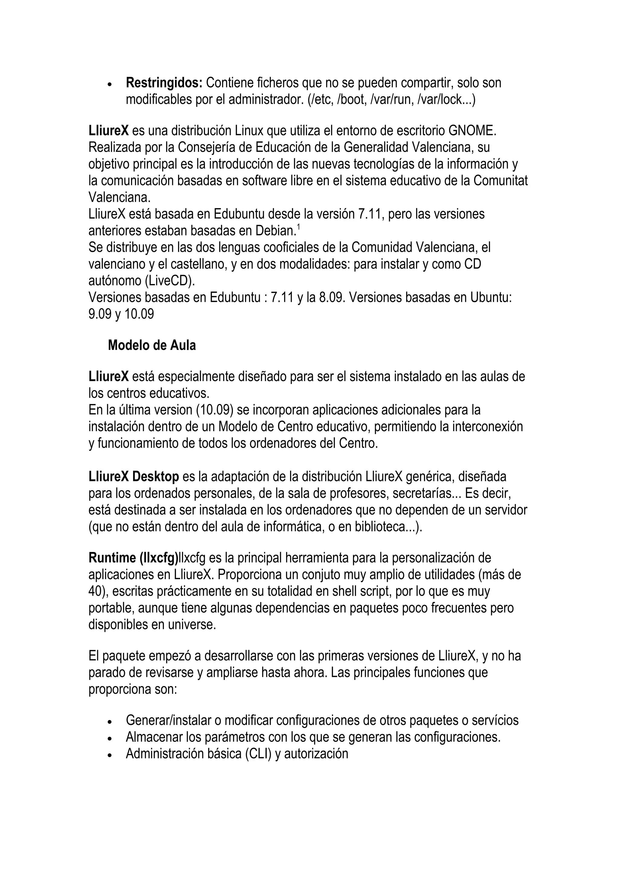 •   Restringidos: Contiene ficheros que no se pueden compartir, solo son
       modificables por el administrador. (/etc, /boot, /var/run, /var/lock...)

LliureX es una distribución Linux que utiliza el entorno de escritorio GNOME.
Realizada por la Consejería de Educación de la Generalidad Valenciana, su
objetivo principal es la introducción de las nuevas tecnologías de la información y
la comunicación basadas en software libre en el sistema educativo de la Comunitat
Valenciana.
LliureX está basada en Edubuntu desde la versión 7.11, pero las versiones
anteriores estaban basadas en Debian.1
Se distribuye en las dos lenguas cooficiales de la Comunidad Valenciana, el
valenciano y el castellano, y en dos modalidades: para instalar y como CD
autónomo (LiveCD).
Versiones basadas en Edubuntu : 7.11 y la 8.09. Versiones basadas en Ubuntu:
9.09 y 10.09

   Modelo de Aula

LliureX está especialmente diseñado para ser el sistema instalado en las aulas de
los centros educativos.
En la última version (10.09) se incorporan aplicaciones adicionales para la
instalación dentro de un Modelo de Centro educativo, permitiendo la interconexión
y funcionamiento de todos los ordenadores del Centro.

LliureX Desktop es la adaptación de la distribución LliureX genérica, diseñada
para los ordenados personales, de la sala de profesores, secretarías... Es decir,
está destinada a ser instalada en los ordenadores que no dependen de un servidor
(que no están dentro del aula de informática, o en biblioteca...).

Runtime (llxcfg)llxcfg es la principal herramienta para la personalización de
aplicaciones en LliureX. Proporciona un conjuto muy amplio de utilidades (más de
40), escritas prácticamente en su totalidad en shell script, por lo que es muy
portable, aunque tiene algunas dependencias en paquetes poco frecuentes pero
disponibles en universe.

El paquete empezó a desarrollarse con las primeras versiones de LliureX, y no ha
parado de revisarse y ampliarse hasta ahora. Las principales funciones que
proporciona son:

   •   Generar/instalar o modificar configuraciones de otros paquetes o servícios
   •   Almacenar los parámetros con los que se generan las configuraciones.
   •   Administración básica (CLI) y autorización
 