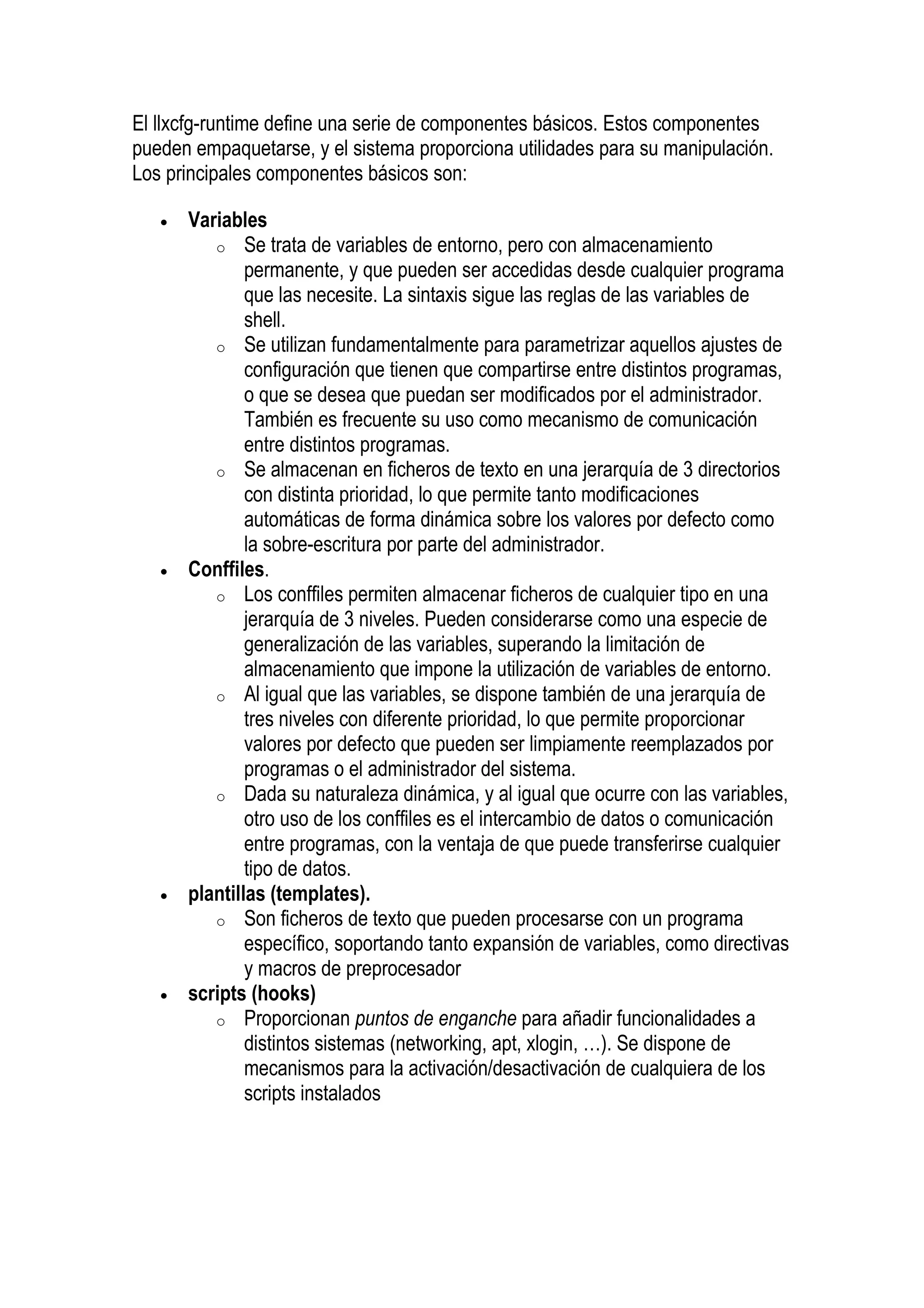 El llxcfg-runtime define una serie de componentes básicos. Estos componentes
pueden empaquetarse, y el sistema proporciona utilidades para su manipulación.
Los principales componentes básicos son:

   •   Variables
          o Se trata de variables de entorno, pero con almacenamiento
               permanente, y que pueden ser accedidas desde cualquier programa
               que las necesite. La sintaxis sigue las reglas de las variables de
               shell.
          o Se utilizan fundamentalmente para parametrizar aquellos ajustes de
               configuración que tienen que compartirse entre distintos programas,
               o que se desea que puedan ser modificados por el administrador.
               También es frecuente su uso como mecanismo de comunicación
               entre distintos programas.
          o Se almacenan en ficheros de texto en una jerarquía de 3 directorios
               con distinta prioridad, lo que permite tanto modificaciones
               automáticas de forma dinámica sobre los valores por defecto como
               la sobre-escritura por parte del administrador.
   •   Conffiles.
          o Los conffiles permiten almacenar ficheros de cualquier tipo en una
               jerarquía de 3 niveles. Pueden considerarse como una especie de
               generalización de las variables, superando la limitación de
               almacenamiento que impone la utilización de variables de entorno.
          o Al igual que las variables, se dispone también de una jerarquía de
               tres niveles con diferente prioridad, lo que permite proporcionar
               valores por defecto que pueden ser limpiamente reemplazados por
               programas o el administrador del sistema.
          o Dada su naturaleza dinámica, y al igual que ocurre con las variables,
               otro uso de los conffiles es el intercambio de datos o comunicación
               entre programas, con la ventaja de que puede transferirse cualquier
               tipo de datos.
   •   plantillas (templates).
          o Son ficheros de texto que pueden procesarse con un programa
               específico, soportando tanto expansión de variables, como directivas
               y macros de preprocesador
   •   scripts (hooks)
          o Proporcionan puntos de enganche para añadir funcionalidades a
               distintos sistemas (networking, apt, xlogin, …). Se dispone de
               mecanismos para la activación/desactivación de cualquiera de los
               scripts instalados
 