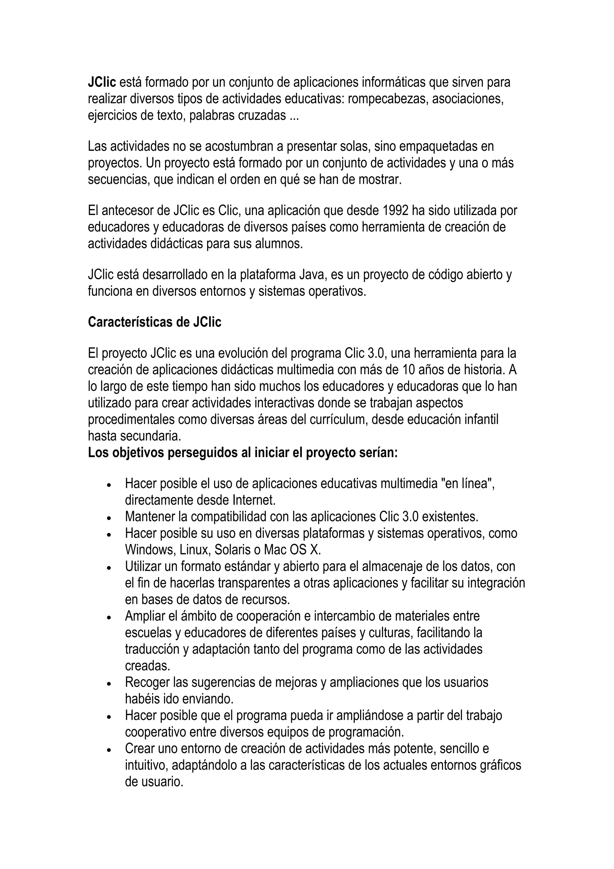 JClic está formado por un conjunto de aplicaciones informáticas que sirven para
realizar diversos tipos de actividades educativas: rompecabezas, asociaciones,
ejercicios de texto, palabras cruzadas ...

Las actividades no se acostumbran a presentar solas, sino empaquetadas en
proyectos. Un proyecto está formado por un conjunto de actividades y una o más
secuencias, que indican el orden en qué se han de mostrar.

El antecesor de JClic es Clic, una aplicación que desde 1992 ha sido utilizada por
educadores y educadoras de diversos países como herramienta de creación de
actividades didácticas para sus alumnos.

JClic está desarrollado en la plataforma Java, es un proyecto de código abierto y
funciona en diversos entornos y sistemas operativos.

Características de JClic

El proyecto JClic es una evolución del programa Clic 3.0, una herramienta para la
creación de aplicaciones didácticas multimedia con más de 10 años de historia. A
lo largo de este tiempo han sido muchos los educadores y educadoras que lo han
utilizado para crear actividades interactivas donde se trabajan aspectos
procedimentales como diversas áreas del currículum, desde educación infantil
hasta secundaria.
Los objetivos perseguidos al iniciar el proyecto serían:

   •   Hacer posible el uso de aplicaciones educativas multimedia "en línea",
       directamente desde Internet.
   •   Mantener la compatibilidad con las aplicaciones Clic 3.0 existentes.
   •   Hacer posible su uso en diversas plataformas y sistemas operativos, como
       Windows, Linux, Solaris o Mac OS X.
   •   Utilizar un formato estándar y abierto para el almacenaje de los datos, con
       el fin de hacerlas transparentes a otras aplicaciones y facilitar su integración
       en bases de datos de recursos.
   •   Ampliar el ámbito de cooperación e intercambio de materiales entre
       escuelas y educadores de diferentes países y culturas, facilitando la
       traducción y adaptación tanto del programa como de las actividades
       creadas.
   •   Recoger las sugerencias de mejoras y ampliaciones que los usuarios
       habéis ido enviando.
   •   Hacer posible que el programa pueda ir ampliándose a partir del trabajo
       cooperativo entre diversos equipos de programación.
   •   Crear uno entorno de creación de actividades más potente, sencillo e
       intuitivo, adaptándolo a las características de los actuales entornos gráficos
       de usuario.
 