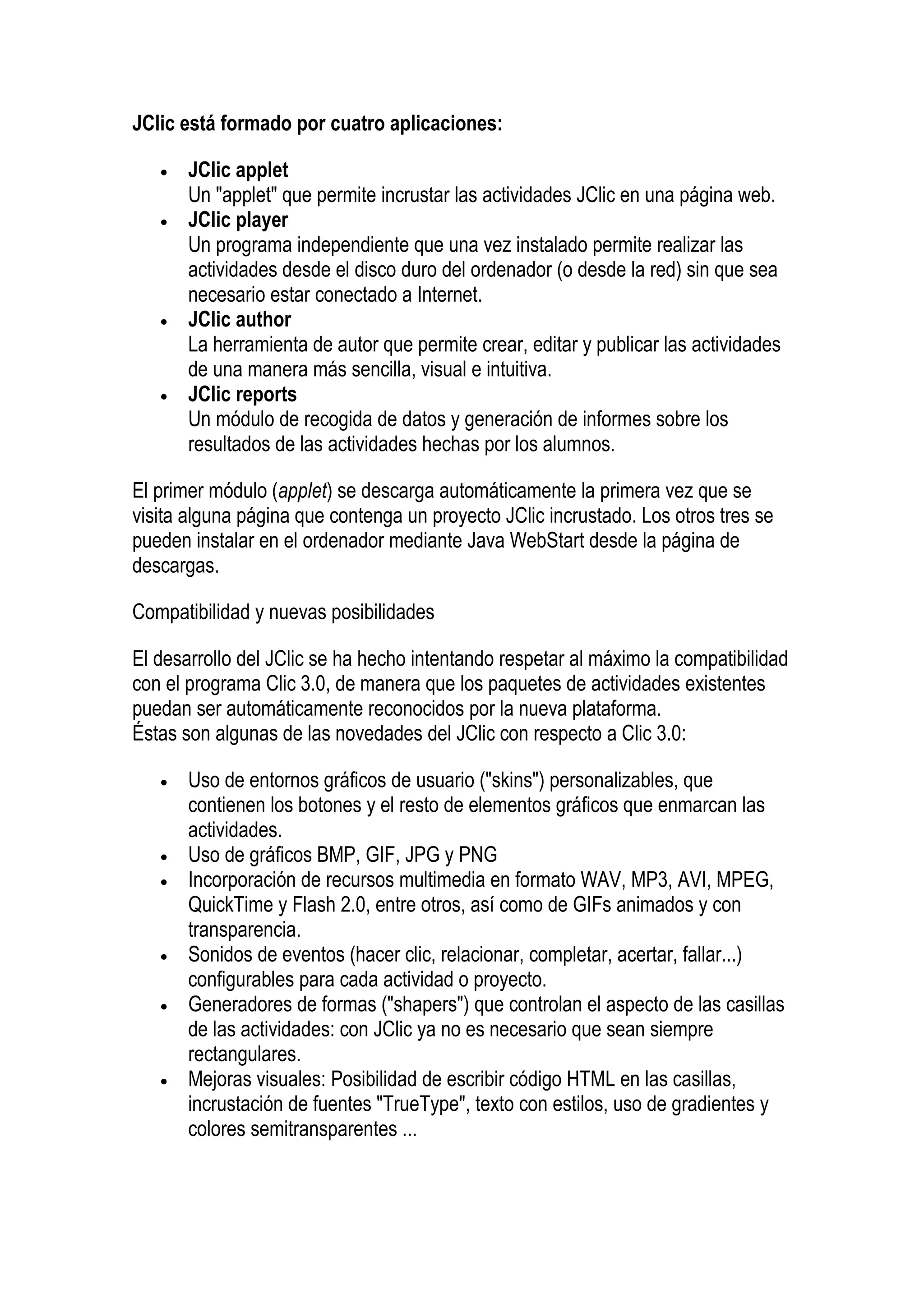 JClic está formado por cuatro aplicaciones:

   •   JClic applet
       Un "applet" que permite incrustar las actividades JClic en una página web.
   •   JClic player
       Un programa independiente que una vez instalado permite realizar las
       actividades desde el disco duro del ordenador (o desde la red) sin que sea
       necesario estar conectado a Internet.
   •   JClic author
       La herramienta de autor que permite crear, editar y publicar las actividades
       de una manera más sencilla, visual e intuitiva.
   •   JClic reports
       Un módulo de recogida de datos y generación de informes sobre los
       resultados de las actividades hechas por los alumnos.

El primer módulo (applet) se descarga automáticamente la primera vez que se
visita alguna página que contenga un proyecto JClic incrustado. Los otros tres se
pueden instalar en el ordenador mediante Java WebStart desde la página de
descargas.

Compatibilidad y nuevas posibilidades

El desarrollo del JClic se ha hecho intentando respetar al máximo la compatibilidad
con el programa Clic 3.0, de manera que los paquetes de actividades existentes
puedan ser automáticamente reconocidos por la nueva plataforma.
Éstas son algunas de las novedades del JClic con respecto a Clic 3.0:

   •   Uso de entornos gráficos de usuario ("skins") personalizables, que
       contienen los botones y el resto de elementos gráficos que enmarcan las
       actividades.
   •   Uso de gráficos BMP, GIF, JPG y PNG
   •   Incorporación de recursos multimedia en formato WAV, MP3, AVI, MPEG,
       QuickTime y Flash 2.0, entre otros, así como de GIFs animados y con
       transparencia.
   •   Sonidos de eventos (hacer clic, relacionar, completar, acertar, fallar...)
       configurables para cada actividad o proyecto.
   •   Generadores de formas ("shapers") que controlan el aspecto de las casillas
       de las actividades: con JClic ya no es necesario que sean siempre
       rectangulares.
   •   Mejoras visuales: Posibilidad de escribir código HTML en las casillas,
       incrustación de fuentes "TrueType", texto con estilos, uso de gradientes y
       colores semitransparentes ...
 