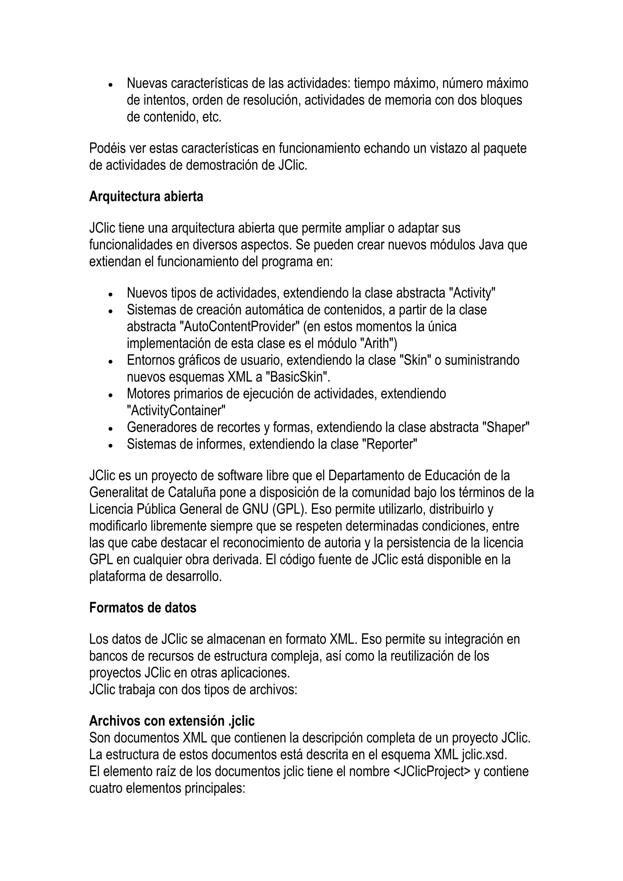 •   Nuevas características de las actividades: tiempo máximo, número máximo
       de intentos, orden de resolución, actividades de memoria con dos bloques
       de contenido, etc.

Podéis ver estas características en funcionamiento echando un vistazo al paquete
de actividades de demostración de JClic.

Arquitectura abierta

JClic tiene una arquitectura abierta que permite ampliar o adaptar sus
funcionalidades en diversos aspectos. Se pueden crear nuevos módulos Java que
extiendan el funcionamiento del programa en:

   •   Nuevos tipos de actividades, extendiendo la clase abstracta "Activity"
   •   Sistemas de creación automática de contenidos, a partir de la clase
       abstracta "AutoContentProvider" (en estos momentos la única
       implementación de esta clase es el módulo "Arith")
   •   Entornos gráficos de usuario, extendiendo la clase "Skin" o suministrando
       nuevos esquemas XML a "BasicSkin".
   •   Motores primarios de ejecución de actividades, extendiendo
       "ActivityContainer"
   •   Generadores de recortes y formas, extendiendo la clase abstracta "Shaper"
   •   Sistemas de informes, extendiendo la clase "Reporter"

JClic es un proyecto de software libre que el Departamento de Educación de la
Generalitat de Cataluña pone a disposición de la comunidad bajo los términos de la
Licencia Pública General de GNU (GPL). Eso permite utilizarlo, distribuirlo y
modificarlo libremente siempre que se respeten determinadas condiciones, entre
las que cabe destacar el reconocimiento de autoria y la persistencia de la licencia
GPL en cualquier obra derivada. El código fuente de JClic está disponible en la
plataforma de desarrollo.

Formatos de datos

Los datos de JClic se almacenan en formato XML. Eso permite su integración en
bancos de recursos de estructura compleja, así como la reutilización de los
proyectos JClic en otras aplicaciones.
JClic trabaja con dos tipos de archivos:

Archivos con extensión .jclic
Son documentos XML que contienen la descripción completa de un proyecto JClic.
La estructura de estos documentos está descrita en el esquema XML jclic.xsd.
El elemento raíz de los documentos jclic tiene el nombre <JClicProject> y contiene
cuatro elementos principales:
 