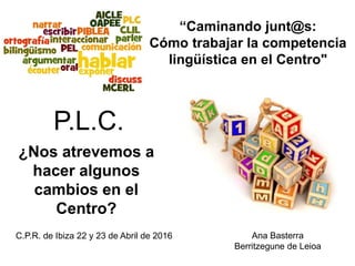¿Nos atrevemos a
hacer algunos
cambios en el
Centro?
Ana Basterra
Berritzegune de Leioa
C.P.R. de Ibiza 22 y 23 de Abril de 2016
“Caminando junt@s:
Cómo trabajar la competencia
lingüística en el Centro"
P.L.C.
 