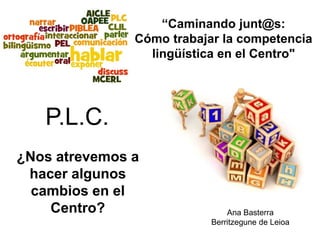¿Nos atrevemos a
hacer algunos
cambios en el
Centro? Ana Basterra
Berritzegune de Leioa
“Caminando junt@s:
Cómo trabajar la competencia
lingüística en el Centro"
P.L.C.
 