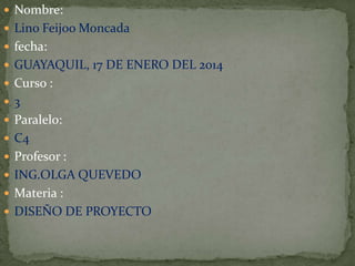  Nombre:
 Lino Feijoo Moncada
 fecha:
 GUAYAQUIL, 17 DE ENERO DEL 2014
 Curso :
 3
 Paralelo:
 C4

 Profesor :
 ING.OLGA QUEVEDO
 Materia :
 DISEÑO DE PROYECTO

 