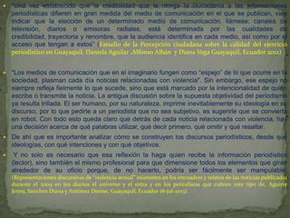 

“Una vez establecido que la credibilidad que le otorga la ciudadanía a las informaciones
periodísticas difieren en gran medida del medio de comunicación en el que se publican, vale
indicar que la elección de un determinado medio de comunicación, llámese: canales de
televisión, diarios o emisoras radiales, está determinada por las cualidades de
credibilidad, trayectoria y renombre, que la audiencia identifica en cada medio, así como por el
acceso que tengan a estos” (Estudio de la Percepción ciudadana sobre la calidad del ejercicio
periodístico en Guayaquil, Daniela Aguilar ,Alfonso Albán y Diana Vega Guayaquil, Ecuador 2012)



"Los medios de comunicación que en el imaginario fungen como “espejo” de lo que ocurre en la
sociedad, plasman cada día noticias relacionadas con violencia". Sin embargo, ese espejo no
siempre refleja fielmente lo que sucede, sino que está marcado por la intencionalidad de quien
escribe o transmite la noticia. La antigua discusión sobre la supuesta objetividad del periodismo
ya resulta trillada. El ser humano, por su naturaleza, imprime inevitablemente su ideología en su
discurso, por lo que pedirle a un periodista que no sea subjetivo, es sugerirle que se convierta
en robot. Con todo esto queda claro que detrás de cada noticia relacionada con violencia, hay
una decisión acerca de qué palabras utilizar, qué decir primero, qué omitir y qué resaltar.



De ahí que es importante analizar cómo se construyen los discursos periodísticos, desde qué
ideologías, con qué intenciones y con qué objetivos.



Y no solo es necesario que esa reflexión la haga quien recibe la información periodística
(lector), sino también el mismo profesional para que dimensione todos los elementos que giran
alrededor de su oficio porque, de no hacerlo, podría ser fácilmente ser manipulable.
(Representaciones discursivas de “violencia sexual” existentes en los encuadres y relatos de las noticias publicadas
durante el 2009 en los diarios el universo y el extra y en los periodistas que cubren este tipo de, Aguirre
Jenny, Sánchez Diana y Antúnez Denise, Guayaquil, Ecuador 18-jul-2013).

 