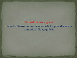  Titulo de la investigación
 Aportes éticos comunicacionales de los periodistas a la

comunidad Guayaquileña.

 