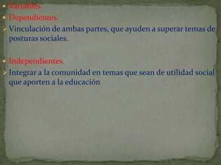  Variables.
 Dependientes.
 Vinculación de ambas partes, que ayuden a superar temas de

posturas sociales.
 Independientes.
 Integrar a la comunidad en temas que sean de utilidad social

que aporten a la educación

 
