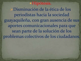  Hipótesis.

Disminución de la ética de los

periodistas hacia la sociedad
guayaquileña, con gran ausencia de sus
aportes comunicacionales para que
sean parte de la solución de los
problemas colectivos de los ciudadanos.

 