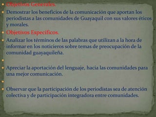  Objetivos Generales.
 Demostrar los beneficios de la comunicación que aportan los

periodistas a las comunidades de Guayaquil con sus valores éticos
y morales.
 Objetivos Específicos.
 Analizar los términos de las palabras que utilizan a la hora de

informar en los noticieros sobre temas de preocupación de la
comunidad guayaquileña.


 Apreciar la aportación del lenguaje, hacia las comunidades para

una mejor comunicación.

 Observar que la participación de los periodistas sea de atención

colectiva y de participación integradora entre comunidades.

 