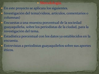  Metodología.
 En este proyecto se aplicara los siguientes.
 Investigación del tema(videos, artículos, comentarios o

columnas)
 Encuestas a una muestra porcentual de la sociedad
guayaquileña, sobre los periodistas de la ciudad, para la
investigación del tema.
 Estadística porcentual con los datos ya establecidos en la
encuesta.
 Entrevistas a periodistas guayaquileños sobre sus aportes
éticos.

 