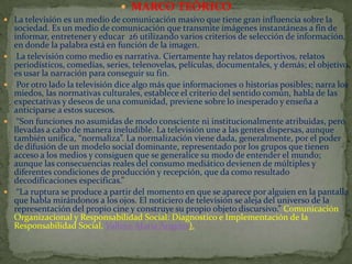  MARCO TEÓRICO
 La televisión es un medio de comunicación masivo que tiene gran influencia sobre la









sociedad. Es un medio de comunicación que transmite imágenes instantáneas a fin de
informar, entretener y educar 26 utilizando varios criterios de selección de información,
en donde la palabra está en función de la imagen.
La televisión como medio es narrativa. Ciertamente hay relatos deportivos, relatos
periodísticos, comedias, series, telenovelas, películas, documentales, y demás; el objetivo
es usar la narración para conseguir su fin.
Por otro lado la televisión dice algo más que informaciones o historias posibles; narra los
miedos, las normativas culturales, establece el criterio del sentido común, habla de las
expectativas y deseos de una comunidad, previene sobre lo inesperado y enseña a
anticiparse a estos sucesos.
“Son funciones no asumidas de modo consciente ni institucionalmente atribuidas, pero
llevadas a cabo de manera ineludible. La televisión une a las gentes dispersas, aunque
también unifica, “normaliza”. La normalización viene dada, generalmente, por el poder
de difusión de un modelo social dominante, representado por los grupos que tienen
acceso a los medios y consiguen que se generalice su modo de entender el mundo;
aunque las consecuencias reales del consumo mediático devienen de múltiples y
diferentes condiciones de producción y recepción, que da como resultado
decodificaciones especificas.”
“La ruptura se produce a partir del momento en que se aparece por alguien en la pantalla
que habla mirándonos a los ojos. El noticiero de televisión se aleja del universo de la
representación del propio cine y construye su propio objeto discursivo.” Comunicación
Organizacional y Responsabilidad Social: Diagnostico e Implementación de la
Responsabilidad Social, Vallejo, María Ángeles).

 