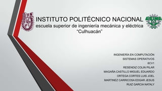 INSTITUTO POLITÉCNICO NACIONAL
escuela superior de ingeniería mecánica y eléctrica
“Culhuacán”
INGENIERÍA EN COMPUTACIÓN
SISTEMAS OPERATIVOS
6CV1
RESENDIZ COLIN PILAR
MAGAÑA CASTILLO MIGUEL EDUARDO
ORTEGA CORTES LUIS JOEL
MARTINEZ CARRICOSA EDGAR JESUS
RUIZ GARCIA NATALY
 