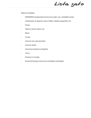 Tabla de actividades

-     ICIPOKERPES (campeonatos de taca taca, poker, pes, actividades varias)

-     Campeonatos de deportes varios ( fútbol, voleibol, basquetbol, etc)

-     Fiestas.

-     Talleres ( stencil, danza, etc)

-     Mural

-     Tocatas

-     Ciclos de cine y documentales

-     Ciclos de charlas

-     Concursos de pintura y fotografía

-     Tarreo

-     Promover el reciclaje

-     Semana ICI (incluye varias de las actividades nombradas)
 