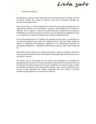 Vocalía de Proyectos


Es aquella que vela por el buen desarrollo de los distintos planes de trabajo, tanto de
las demás vocalías del centro de alumnos como de los proyectos ideados por
nuestros/as compañeros/as.

Para estos efectos, es de suma importancia contar con una vocalía que proporcione un
seguimiento continuo a las actividades y proyectos desarrollados por el Centro de
Alumnos. Esto se logrará a través de la determinación y análisis de las fortalezas y
debilidades de los diversos proyectos, factores que nos indicarán la viabilidad de estos
o, en su defecto, los aspectos a mejorar para concretar dichos proyectos.

Esta vocalía proporcionará el respaldo a los grandes proyectos que se contemplan en
el Centro de Estudiantes, los cuales son: Congreso Interno, Ciclo de Charlas, debates y
talleres de Ingeniería Civil Industrial, Cogestión de las “Olimpiadas Deportivas de
Facultades de Ingeniería” , Asambleas Conversatorios y Charlas y por último la Semana
ICI.

Para lograr llevar a cabo esto, la vocalía de proyectos estará en constante interacción
con la vocalía de financiamiento y mantendrá un adecuado flujo de información con el
resto de las vocalías.

Por último, uno de los desafíos de esta vocalía será estandarizar y normalizar los
procedimientos necesarios a la hora de gestionar la obtención de recursos dentro de la
Escuela para los diversos proyectos de los/as estudiantes de nuestra Escuela, creando
por ejemplo mecanismos claros que permitan solicitar estos recursos a la jefatura de la
Escuela, lo que disminuirá los tiempos requeridos para este efecto y permitirá
formalizar la búsqueda de recursos ante esa instancia.
 