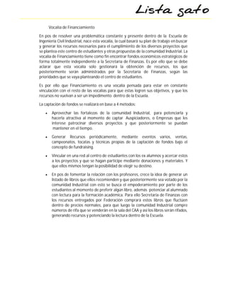 Vocalía de Financiamiento

En pos de resolver una problemática constante y presente dentro de la Escuela de
Ingeniería Civil Industrial, nace esta vocalía, la cual basará su plan de trabajo en buscar
y generar los recursos necesarios para el cumplimiento de los diversos proyectos que
se plantea este centro de estudiantes y otras propuestas de la comunidad Industrial. La
vocalía de Financiamiento tiene como fin encontrar fondos económicos estratégicos de
forma totalmente independiente a la Secretaría de Finanzas. Es por ello que se debe
aclarar que esta vocalía solo gestionará la obtención de recursos, los que
posteriormente serán administrados por la Secretaría de Finanzas, según las
prioridades que se vaya planteando el centro de estudiantes.

Es por ello que Financiamiento es una vocalía pensada para estar en constante
vinculación con el resto de las vocalías para que estas logren sus objetivos, y que los
recursos no vuelvan a ser un impedimento dentro de la Escuela.

La captación de fondos se realizará en base a 4 métodos:

       Aprovechar las fortalezas de la comunidad Industrial, para potenciarla y
        hacerla atractiva al momento de captar Auspiciadores, o Empresas que les
        interese patrocinar diversos proyectos y que posteriormente se puedan
         mantener en el tiempo.

       Generar Recursos periódicamente, mediante eventos varios, ventas,
        campeonatos, tocatas y técnicas propias de la captación de fondos bajo el
        concepto de fundraising.

       Vincular en una red al centro de estudiantes con los ex alumnos y acercar estos
        a los proyectos y que se hagan partícipe mediante donaciones y materiales. Y
        que ellos mismos tengan la posibilidad de elegir su destino.

       En pos de fomentar la relación con los profesores, crece la idea de generar un
        listado de libros que ellos recomienden y que posteriormente sea votado por la
        comunidad Industrial con esto se busca el empoderamiento por parte de los
        estudiantes al momento de preferir algún libro, además potenciar al alumnado
        con lectura para la formación académica. Para ello Secretaria de Finanzas con
        los recursos entregados por Federación comprará estos libros que fluctúen
        dentro de precios normales, para que luego la comunidad Industrial compre
        números de rifa que se venderán en la sala del CAA y así los libros serán rifados,
        generando recursos y potenciando la lectura dentro de la Escuela.
 