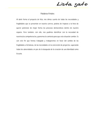 Palabras Finales

Al darle forma al proyecto de lista, nos dimos cuenta de todas las necesidades y

fragilidades que se presentan en nuestra carrera, piedras de tropiezo a la hora de

querer potenciar de mejor forma los procesos democráticos dentro de nuestro

espacio. Pero también, con ello, nos pudimos identificar con la necesidad de

nuestros/as compañeros/as y ponernos la camiseta para que esta situación cambie. Es

con este fin que hemos trabajado y trabajaremos en favor del cambio de las

fragilidades a fortalezas, de las necesidades en la concreción de proyectos, superando

todas las adversidades en pos de la búsqueda de la creación de una Identidad como

Escuela.
 
