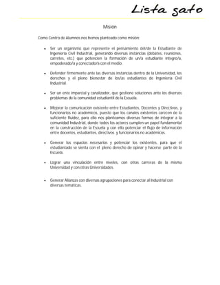 Misión

Como Centro de Alumnos nos hemos planteado como misión:

      Ser un organismo que represente el pensamiento del/de la Estudiante de
       Ingeniería Civil Industrial, generando diversas instancias (debates, reuniones,
       carretes, etc.) que potencien la formación de un/a estudiante íntegro/a,
       empoderado/a y conectado/a con el medio.

      Defender firmemente ante las diversas instancias dentro de la Universidad, los
       derechos y el pleno bienestar de los/as estudiantes de Ingeniería Civil
       Industrial.

      Ser un ente imparcial y canalizador, que gestione soluciones ante los diversos
       problemas de la comunidad estudiantil de la Escuela.

      Mejorar la comunicación existente entre Estudiantes, Docentes y Directivos, y
       funcionarios no académicos, puesto que los canales existentes carecen de la
       suficiente fluidez, para ello nos planteamos diversas formas de integrar a la
       comunidad Industrial, donde todos los actores cumplen un papel fundamental
       en la construcción de la Escuela y con ello potenciar el flujo de información
       entre docentes, estudiantes, directivos y funcionarios no académicos.

      Generar los espacios necesarios y potenciar los existentes, para que el
       estudiantado se sienta con el pleno derecho de opinar y hacerse parte de la
       Escuela.

      Lograr una vinculación entre niveles, con otras carreras de la misma
       Universidad y con otras Universidades.


      Generar Alianzas con diversas agrupaciones para conectar al Industrial con
       diversas temáticas.
 