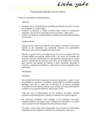 Proyectos para abordar estos tres Pilares

1. Proyecto: Asambleas y Conversatorios.

       Objetivos

      Compartir con la comunidad ICI las actividades planificadas tanto por el centro
       de estudiantes y la Universidad.
      Promover la discusión y debate fructífero sobre temas de contingencia
       atingentes a la Escuela, la universidad, comuna, provincia, región o país.
      Generar un espacio de retroalimentación continua de la comunidad estudiantil
       de la Escuela.

       Fundamentación

       El proyecto nace ante la necesidad de crear espacios e instancias en los que la
       opinión de los estudiantes sea planteada, mediante una participación
       informada, crítica, activa y ampliamente democrática.

       Además, se genera ante la necesidad de que la carrera se exprese ante a la
       sociedad fijando una posición común frente a los temas de actualidad del
       acontecer nacional, considerando las convergencias y divergencias de manera
       positiva, entendiendo los disensos como parte de la deliberación necesaria
       para construir una opinión en conjunto y tomar decisiones adecuadas al
       contexto y respetuosa de todos/as y cada uno/a de los/as integrantes de la
       comunidad.

       Metodología

       Asambleas

       Para cumplir los diferentes objetivos del presente proyectos, es que se creará
       un calendario de reuniones o asambleas, donde todos los estudiantes puedan
       participar, para ello se velará por la obtención de un horario protegido.
       La asamblea será de carácter mensual, y será avisada con 5 días de anticipación
       mediante correo especificando hora, sala y temas a tratar.

       Junto con esto, e Independiente de las reuniones mensuales, existirán
       asambleas extraordinarias que se fijarán en situaciones de extrema urgencia.

       Las decisiones resolutivas serán tomadas en las asambleas mensuales,
       utilizando distintos mecanismos para consensuar las decisiones y en último
       caso, se utilizará el voto individual como instrumento resolutor.

       Los temas a tratar serán temas relacionados con la Escuela y la Universidad,
       inquietudes de los estudiantes, actividades, de contingencia, entre otros.
 