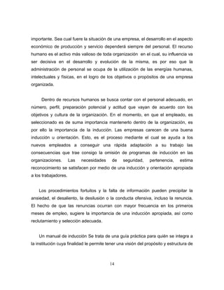 importante. Sea cual fuere la situación de una empresa, el desarrollo en el aspecto
económico de producción y servicio dependerá siempre del personal. El recurso
humano es el activo más valioso de toda organización en el cual, su influencia va
ser decisiva en el desarrollo y evolución de la misma, es por eso que la
administración de personal se ocupa de la utilización de las energías humanas,
intelectuales y físicas, en el logro de los objetivos o propósitos de una empresa
organizada.


     Dentro de recursos humanos se busca contar con el personal adecuado, en
número, perfil, preparación potencial y actitud que vayan de acuerdo con los
objetivos y cultura de la organización. En el momento, en que el empleado, es
seleccionado es de suma importancia mantenerlo dentro de la organización, es
por ello la importancia de la inducción. Las empresas carecen de una buena
inducción u orientación. Esto, es el proceso mediante el cual se ayuda a los
nuevos empleados a conseguir una rápida adaptación a su trabajo las
consecuencias que trae consigo la omisión de programas de inducción en las
organizaciones.       Las   necesidades    de    seguridad,    pertenencia,     estima
reconocimiento se satisfacen por medio de una inducción y orientación apropiada
a los trabajadores.


    Los procedimientos fortuitos y la falta de información pueden precipitar la
ansiedad, el desaliento, la desilusión o la conducta ofensiva, incluso la renuncia.
El hecho de que las renuncias ocurran con mayor frecuencia en los primeros
meses de empleo, sugiere la importancia de una inducción apropiada, así como
reclutamiento y selección adecuada.


    Un manual de inducción Se trata de una guía práctica para quién se integra a
la institución cuya finalidad le permite tener una visión del propósito y estructura de



                                          14
 