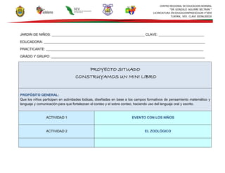 CENTRO REGIONAL DE EDUCACION NORMAL
“DR. GONZALO AGUIRRE BELTRÁN “
LICENCIATURA EN EDUCACIONPREESCOLAR 4°SEM
TUXPAN, VER. CLAVE 30DNL0002X
JARDIN DE NIÑOS: _________________________________________________ CLAVE: ________________________
EDUCADORA: _____________________________________________________________________________________
PRACTICANTE: ___________________________________________________________________________________
GRADO Y GRUPO: _________________________________________________________________________________
PROYECTO SITUADO
CONSTRUYAMOS UN MINI LIBRO
PROPÓSITO GENERAL:
Que los niños participen en actividades lúdicas, diseñadas en base a los campos formativos de pensamiento matemático y
lenguaje y comunicación para que fortalezcan el conteo y el sobre conteo, haciendo uso del lenguaje oral y escrito.
ACTIVIDAD 1 EVENTO CON LOS NIÑOS
ACTIVIDAD 2 EL ZOOLÓGICO
 