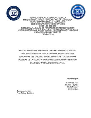 REPÚBLICA BOLIVARIANA DE VENEZUELA
MINISTERIO DEL PODER POPULAR PARA LA EDUCACIÓN
UNIVERSITARIA CIENCIA Y TECNOLOGÍA
COLEGIO UNIVERSITARIO DE CARACAS
SEDE LOS CEDROS
PROGRAMA NACIONAL DE FORMACIÓN EN ADMINISTRACIÓN
UNIDAD CURRICULAR: IDENTIFICACIÓN Y RECONOCIMIENTO DE LOS
PROCESOS ADMINISTRATIVOS
TRAYECTO I-III
APLICACIÓN DE UNA HERRAMIENTA PARA LA OPTIMIZACIÓN DEL
PROCESO ADMINISTRATIVO DE CONTROL DE LAS UNIDADES
EDUCATIVAS DEL CIRCUITO 5 DE LA SUB-SECRETARÍA DE OBRAS
PÚBLICAS DE LA SECRETARIA DE INFRAESTRUCTURA Y SERVICIO
DEL GOBIERNO DEL DISTRITO CAPITAL.
Realizado por:
Contreras José
Herrera Royneld
Horta Norjany
Jiménez Luis
Tutor Académico:
Prof. Nélida Quintero
 