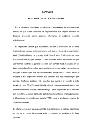 CAPITULO II
ANTECEDENTES DE LA INVESTIGACIÓN
Es de relevancia, establecer en qué estado se encuentra la empresa en el
sentido de que pueda costearse los requerimientos que implica implantar el
Sistema propuesto como solución informática al problema descrito
anteriormente.
Es importante señalar que actualmente, existen 2 tendencias, de las más
importantes de escoger en infraestructura en lo que se refiere a la programación:
WML (Wireless Markup Language) y J2ME (Java 2 Micro Edición), ambas, para
la codificación en equipos móviles. Si bien es cierto, ambas se caracterizan por
usar la línea inalámbrica para la conexión a un servidor Web, localizado en un
lugar territorial prudente, existe una gran diferencia, como muchas más, así como
ventajas y desventajas, que se irán detallando, es que usando J2ME, estamos
forzados a usar dispositivos móviles que soporten este tipo de tecnología, por
ejemplo, teléfonos celulares 3G, modelos que cuenten el soporte a ésta
tecnología, o un PDA (Personal Digital Assistant) con conexión inalámbrica, que
además cuente con soporte a ésta tecnología. Estos dispositivos en el mercado
aún no están accesibles fácilmente, por el elevado costo que implica poseerlos,
a diferencia de los modelos que soportan WML, como lo son la gran mayoría de
dispositivos móviles.
Se infiere en realidad, que dependiendo de la solvencia y la realidad económica
en que se encuentre la empresa, ésta podrá optar por cualquiera de ésas
opciones.
 