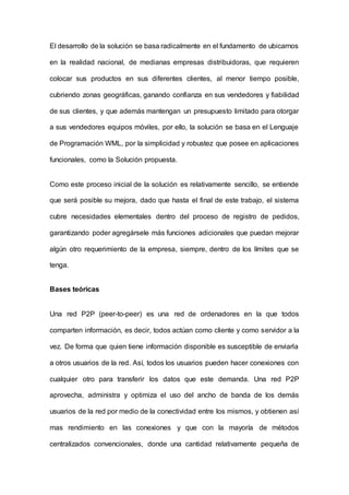El desarrollo de la solución se basa radicalmente en el fundamento de ubicarnos
en la realidad nacional, de medianas empresas distribuidoras, que requieren
colocar sus productos en sus diferentes clientes, al menor tiempo posible,
cubriendo zonas geográficas, ganando confianza en sus vendedores y fiabilidad
de sus clientes, y que además mantengan un presupuesto limitado para otorgar
a sus vendedores equipos móviles, por ello, la solución se basa en el Lenguaje
de Programación WML, por la simplicidad y robustez que posee en aplicaciones
funcionales, como la Solución propuesta.
Como este proceso inicial de la solución es relativamente sencillo, se entiende
que será posible su mejora, dado que hasta el final de este trabajo, el sistema
cubre necesidades elementales dentro del proceso de registro de pedidos,
garantizando poder agregársele más funciones adicionales que puedan mejorar
algún otro requerimiento de la empresa, siempre, dentro de los límites que se
tenga.
Bases teóricas
Una red P2P (peer-to-peer) es una red de ordenadores en la que todos
comparten información, es decir, todos actúan como cliente y como servidor a la
vez. De forma que quien tiene información disponible es susceptible de enviarla
a otros usuarios de la red. Así, todos los usuarios pueden hacer conexiones con
cualquier otro para transferir los datos que este demanda. Una red P2P
aprovecha, administra y optimiza el uso del ancho de banda de los demás
usuarios de la red por medio de la conectividad entre los mismos, y obtienen así
mas rendimiento en las conexiones y que con la mayoría de métodos
centralizados convencionales, donde una cantidad relativamente pequeña de
 