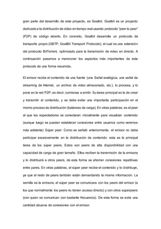gran parte del desarrollo de este proyecto, es Goalbit. Goalbit es un proyecto
dedicadoa la distribución de video en tiempo real usando protocolo “peer to peer”
(P2P) de código abierto. En concreto, Goalbit desarrolla un protocolo de
transporte propio (GBTP, GoalBit Transport Protocolo), el cual es una extensión
del protocolo BitTorrent, optimizado para la transmisión de video en directo. A
continuación pasamos a mencionar los aspectos más importantes de este
protocolo de una forma resumida..
El emisor recibe el contenido de una fuente (una Señal analógica, una señal de
streaming de Internet, un archivo de video almacenado, etc.), lo procesa, y lo
pone en la red P2P, es decir, comienza a emitir. Su tarea principal es la de crear
y transmitir el contenido, y se debe evitar una importante participación en el
mismo proceso de distribución (balanceo de carga). En otras palabras, es el peer
al que los espectadores se conectaran inicialmente para visualizar contenido
(aunque luego se puedan establecer conexiones entre usuarios como veremos
más adelante) Súper peer: Como se señaló anteriormente, el emisor no debe
participar excesivamente en la distribución de contenido: esta es la principal
tarea de los súper peers. Estos son peers de alta disponibilidad con una
capacidad de carga de gran tamaño. Ellos reciben la transmisión de la emisora
y lo distribuirá a otros peers, de esta forma se ahorran conexiones repetitivas
entre pares. En otras palabras, el súper peer recibe el contenido y lo distribuye,
ya que el resto de peers también están demandando la misma información. La
semilla es la emisora, el súper peer se comunicara con los peers del emisor (a
los que normalmente los peers no tienen acceso directo) y con otros superpeers
(con quien se comunican con bastante frecuencia). De esta forma se evita una
cantidad abusiva de conexiones con el emisor.
 