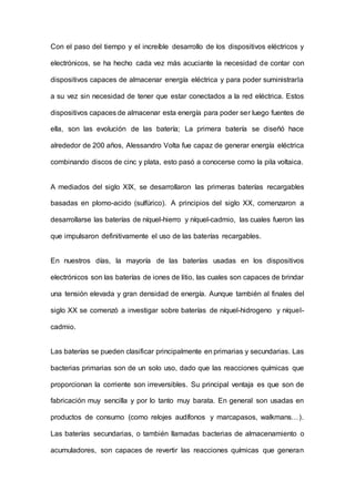 Con el paso del tiempo y el increíble desarrollo de los dispositivos eléctricos y
electrónicos, se ha hecho cada vez más acuciante la necesidad de contar con
dispositivos capaces de almacenar energía eléctrica y para poder suministrarla
a su vez sin necesidad de tener que estar conectados a la red eléctrica. Estos
dispositivos capaces de almacenar esta energía para poder ser luego fuentes de
ella, son las evolución de las batería; La primera batería se diseñó hace
alrededor de 200 años, Alessandro Volta fue capaz de generar energía eléctrica
combinando discos de cinc y plata, esto pasó a conocerse como la pila voltaica.
A mediados del siglo XIX, se desarrollaron las primeras baterías recargables
basadas en plomo-acido (sulfúrico). A principios del siglo XX, comenzaron a
desarrollarse las baterías de níquel-hierro y níquel-cadmio, las cuales fueron las
que impulsaron definitivamente el uso de las baterías recargables.
En nuestros días, la mayoría de las baterías usadas en los dispositivos
electrónicos son las baterías de iones de litio, las cuales son capaces de brindar
una tensión elevada y gran densidad de energía. Aunque también al finales del
siglo XX se comenzó a investigar sobre baterías de níquel-hidrogeno y níquel-
cadmio.
Las baterías se pueden clasificar principalmente en primarias y secundarias. Las
bacterias primarias son de un solo uso, dado que las reacciones químicas que
proporcionan la corriente son irreversibles. Su principal ventaja es que son de
fabricación muy sencilla y por lo tanto muy barata. En general son usadas en
productos de consumo (como relojes audífonos y marcapasos, walkmans…).
Las baterías secundarias, o también llamadas bacterias de almacenamiento o
acumuladores, son capaces de revertir las reacciones químicas que generan
 