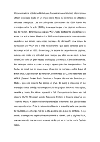 Communications o Sistema Global para Comunicaciones Móviles), el primero en
utilizar tecnología digital en un enlace radio. Hasta su existencia, se utilizaban
celulares analógicos. Las dos principales aplicaciones del GSM fueron los
mensajes cortos de texto (SMS) y la navegación por unas páginas similares a
las de Internet, denominadas paginas WAP. Cabe destacar la singularidad de
estas dos aplicaciones. Mientras los SMS eran simplemente la unión de varios
caracteres que servían para enviar mensajes de información muy cortos, la
navegación por WAP era lo más revolucionario que podía pensarse para la
tecnología móvil en 1995. Sin embargo, la espera de carga de estas páginas,
además del coste y la dificultad para navegar por ellas en un móvil, lo han
constituido como un gran fracaso tecnológico y comercial. Como contrapartida,
los mensajes cortos suponen el mayor ingreso para las teleoperadoras. De
hecho, se prevé que en pocos años, el número de mensajes cortos Ilegue al
billón anual. La generación de transición, denominada 2,5G, vino de la mano del
GPRS (General Packet Radio Services o Paquete General de Servicios por
Radio). Con este sistema fue posible el envío de audio a imágenes en los
mensajes cortos (MMS) y la navegación por las páginas WAP era más rápida,
sencilla y barata. Por último, apareció la 3G. Esta generación hace uso del
sistema UMTS (Universal Mobile Telephone System o Sistema Universal de
Telefonía Móvil). A pesar de estar implantándose lentamente, sus posibilidades
son revolucionarias. Entre lo más destacable esta la video-Llamada, que permite
la visualización en tiempo real de la otra persona con la que se contacta. Y, en
cuanto a navegación, la posibilidad de acceder a Internet, y no a páginas WAP,
que no son más que un mero resumen de lo que se encuentra en la Red de
redes.
 
